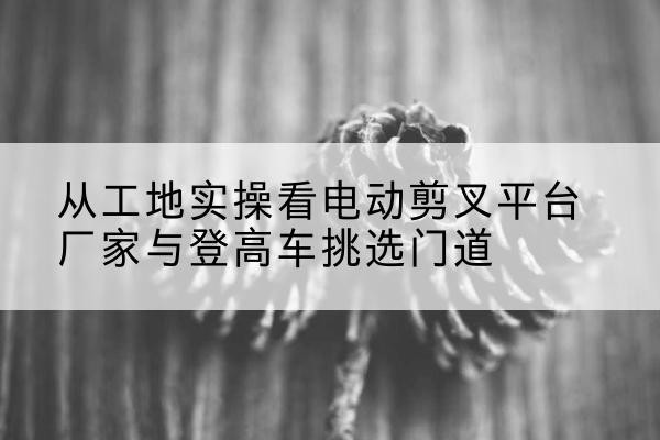 建阳电动剪叉升降平台厂家-从工地实操看电动剪叉平台厂家与登高车挑选门道