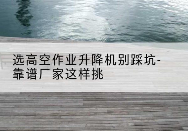 建阳剪叉式升降机厂家-选高空作业升降机别踩坑-靠谱厂家这样挑
