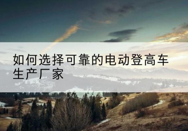 建阳电动登高车厂家-如何选择可靠的电动登高车生产厂家
