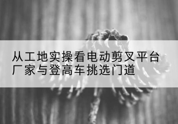 建阳电动剪叉升降平台厂家-从工地实操看电动剪叉平台厂家与登高车挑选门道